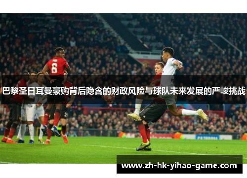 巴黎圣日耳曼豪购背后隐含的财政风险与球队未来发展的严峻挑战