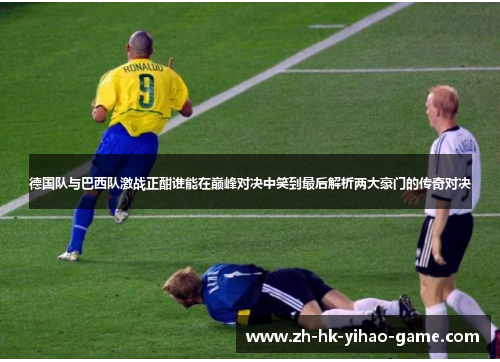 德国队与巴西队激战正酣谁能在巅峰对决中笑到最后解析两大豪门的传奇对决