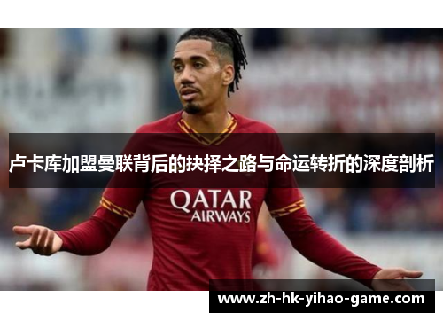 卢卡库加盟曼联背后的抉择之路与命运转折的深度剖析