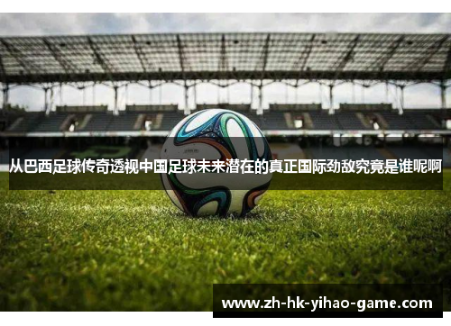 从巴西足球传奇透视中国足球未来潜在的真正国际劲敌究竟是谁呢啊